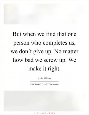 But when we find that one person who completes us, we don’t give up. No matter how bad we screw up. We make it right Picture Quote #1