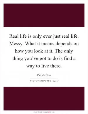 Real life is only ever just real life. Messy. What it means depends on how you look at it. The only thing you’ve got to do is find a way to live there Picture Quote #1