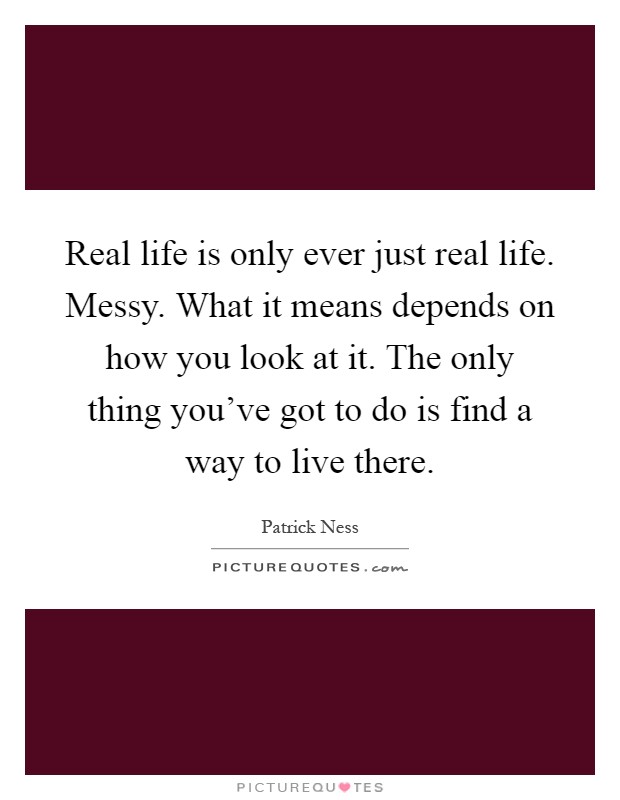 Real life is only ever just real life. Messy. What it means depends on how you look at it. The only thing you've got to do is find a way to live there Picture Quote #1