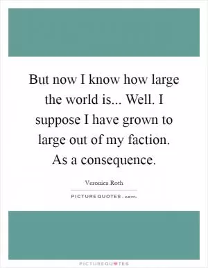 But now I know how large the world is... Well. I suppose I have grown to large out of my faction. As a consequence Picture Quote #1