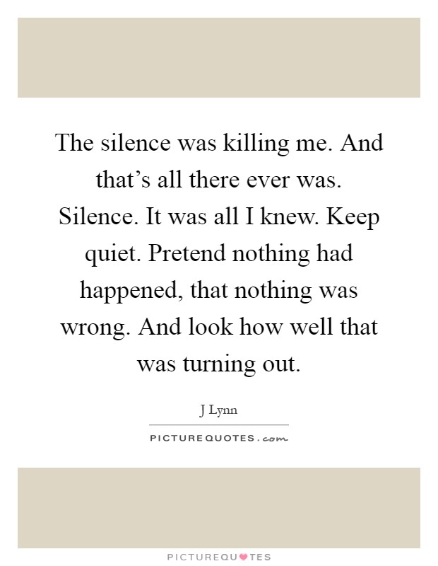 The silence was killing me. And that's all there ever was. Silence. It was all I knew. Keep quiet. Pretend nothing had happened, that nothing was wrong. And look how well that was turning out Picture Quote #1