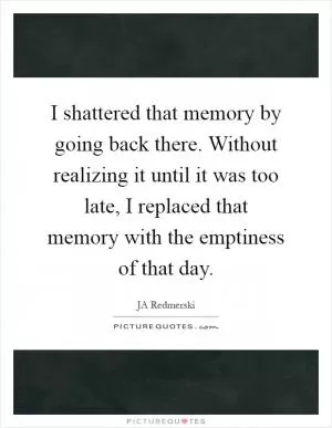 I shattered that memory by going back there. Without realizing it until it was too late, I replaced that memory with the emptiness of that day Picture Quote #1