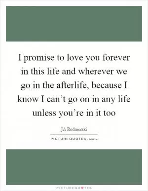 I promise to love you forever in this life and wherever we go in the afterlife, because I know I can’t go on in any life unless you’re in it too Picture Quote #1