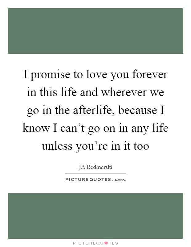 I promise to love you forever in this life and wherever we go in the afterlife, because I know I can't go on in any life unless you're in it too Picture Quote #1