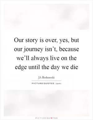 Our story is over, yes, but our journey isn’t, because we’ll always live on the edge until the day we die Picture Quote #1