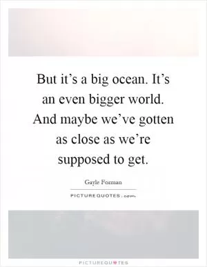 But it’s a big ocean. It’s an even bigger world. And maybe we’ve gotten as close as we’re supposed to get Picture Quote #1