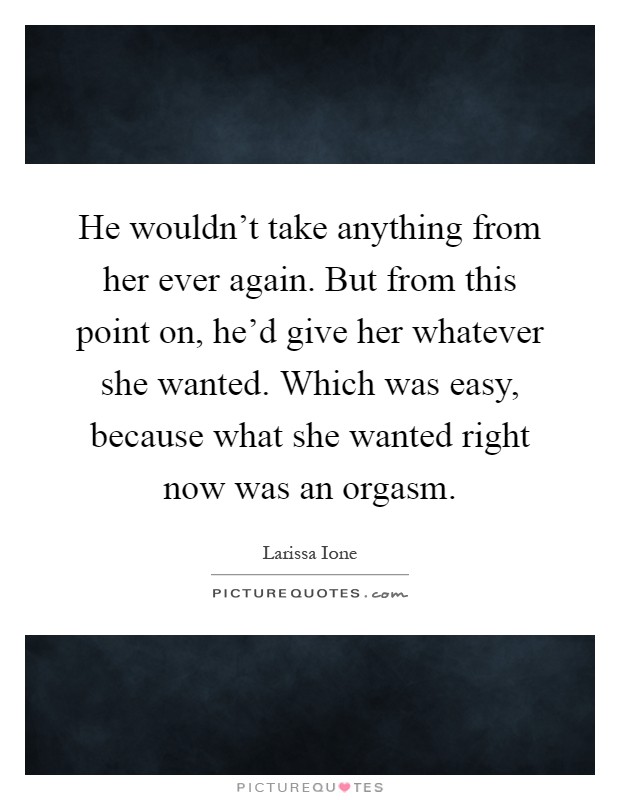 He wouldn't take anything from her ever again. But from this point on, he'd give her whatever she wanted. Which was easy, because what she wanted right now was an orgasm Picture Quote #1