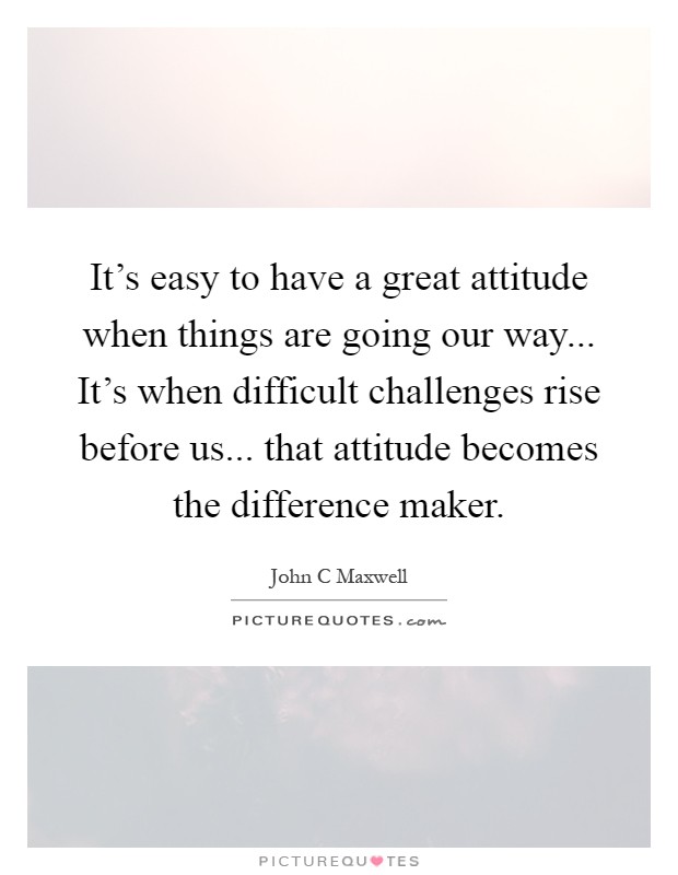 It's easy to have a great attitude when things are going our way... It's when difficult challenges rise before us... that attitude becomes the difference maker Picture Quote #1