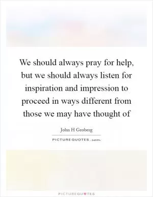 We should always pray for help, but we should always listen for inspiration and impression to proceed in ways different from those we may have thought of Picture Quote #1