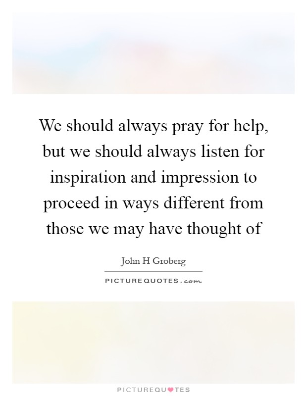 We should always pray for help, but we should always listen for inspiration and impression to proceed in ways different from those we may have thought of Picture Quote #1