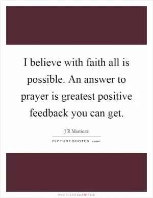 I believe with faith all is possible. An answer to prayer is greatest positive feedback you can get Picture Quote #1