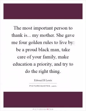 The most important person to thank is... my mother. She gave me four golden rules to live by: be a proud black man, take care of your family, make education a priority, and try to do the right thing Picture Quote #1