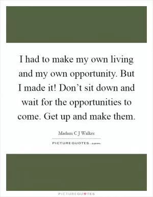 I had to make my own living and my own opportunity. But I made it! Don’t sit down and wait for the opportunities to come. Get up and make them Picture Quote #1