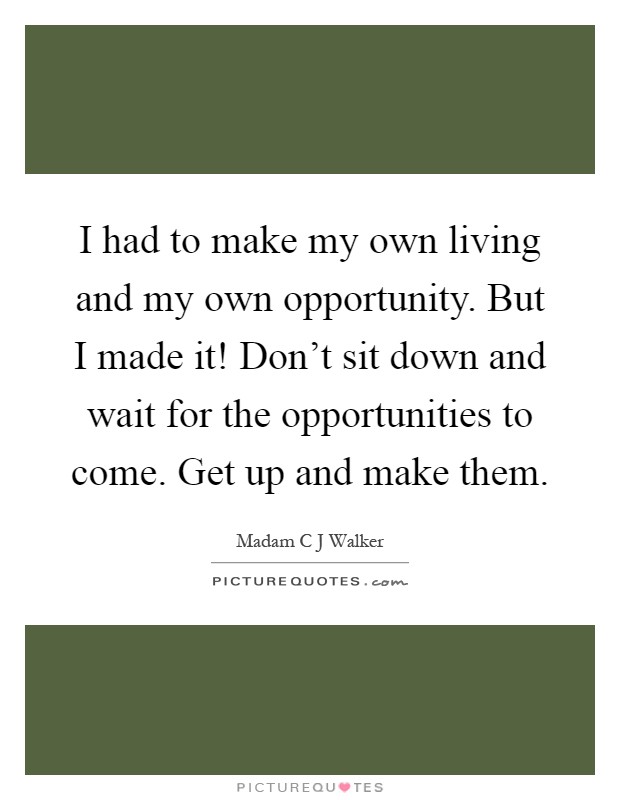 I had to make my own living and my own opportunity. But I made it! Don't sit down and wait for the opportunities to come. Get up and make them Picture Quote #1