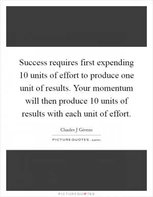 Success requires first expending 10 units of effort to produce one unit of results. Your momentum will then produce 10 units of results with each unit of effort Picture Quote #1