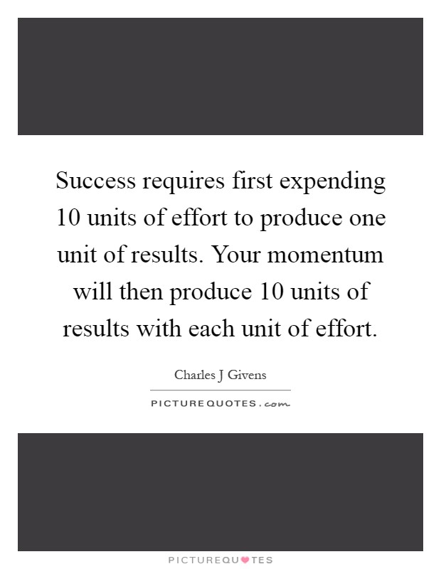 Success requires first expending 10 units of effort to produce one unit of results. Your momentum will then produce 10 units of results with each unit of effort Picture Quote #1