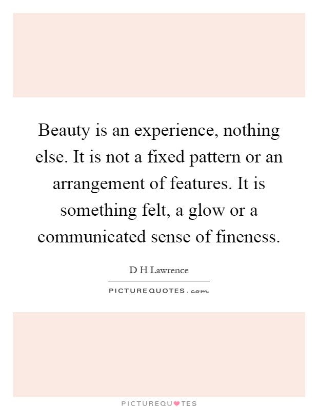 Beauty is an experience, nothing else. It is not a fixed pattern or an arrangement of features. It is something felt, a glow or a communicated sense of fineness Picture Quote #1