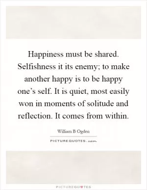 Happiness must be shared. Selfishness it its enemy; to make another happy is to be happy one’s self. It is quiet, most easily won in moments of solitude and reflection. It comes from within Picture Quote #1