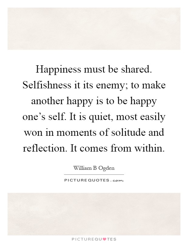Happiness must be shared. Selfishness it its enemy; to make another happy is to be happy one's self. It is quiet, most easily won in moments of solitude and reflection. It comes from within Picture Quote #1