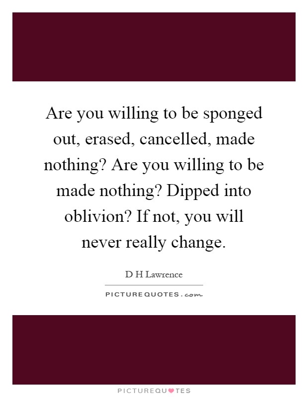 Are you willing to be sponged out, erased, cancelled, made nothing? Are you willing to be made nothing? Dipped into oblivion? If not, you will never really change Picture Quote #1
