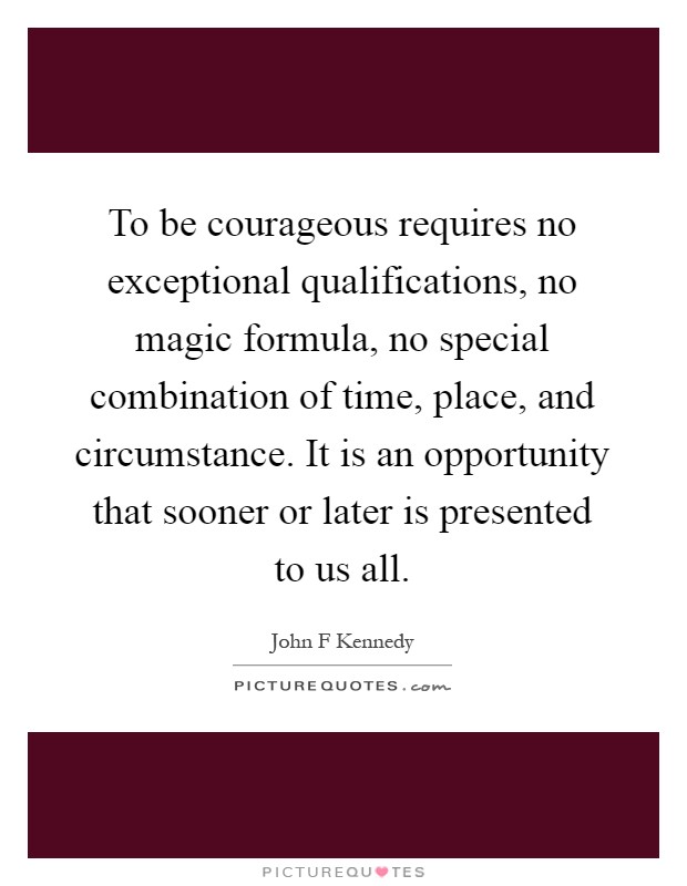 To be courageous requires no exceptional qualifications, no magic formula, no special combination of time, place, and circumstance. It is an opportunity that sooner or later is presented to us all Picture Quote #1