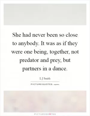 She had never been so close to anybody. It was as if they were one being, together, not predator and prey, but partners in a dance Picture Quote #1
