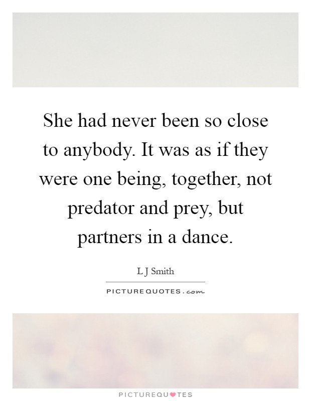 She had never been so close to anybody. It was as if they were one being, together, not predator and prey, but partners in a dance Picture Quote #1