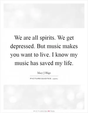 We are all spirits. We get depressed. But music makes you want to live. I know my music has saved my life Picture Quote #1