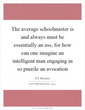 The average schoolmaster is and always must be essentially an ass, for how can one imagine an intelligent man engaging in so puerile an avocation Picture Quote #1