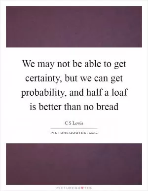 We may not be able to get certainty, but we can get probability, and half a loaf is better than no bread Picture Quote #1