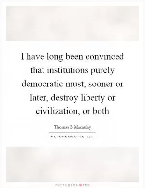 I have long been convinced that institutions purely democratic must, sooner or later, destroy liberty or civilization, or both Picture Quote #1