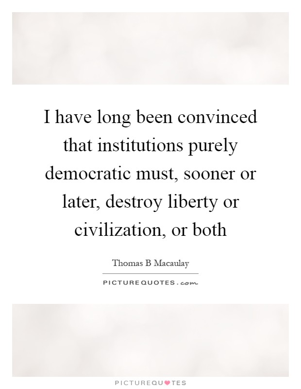 I have long been convinced that institutions purely democratic must, sooner or later, destroy liberty or civilization, or both Picture Quote #1