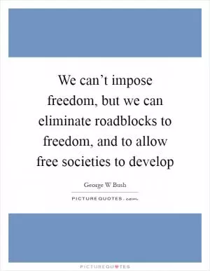 We can’t impose freedom, but we can eliminate roadblocks to freedom, and to allow free societies to develop Picture Quote #1