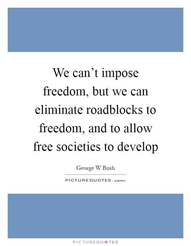 We can't impose freedom, but we can eliminate roadblocks to freedom, and to allow free societies to develop Picture Quote #1