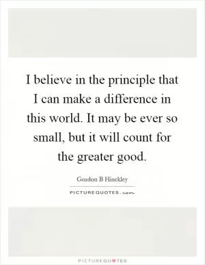 I believe in the principle that I can make a difference in this world. It may be ever so small, but it will count for the greater good Picture Quote #1