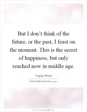 But I don’t think of the future, or the past, I feast on the moment. This is the secret of happiness, but only reached now in middle age Picture Quote #1