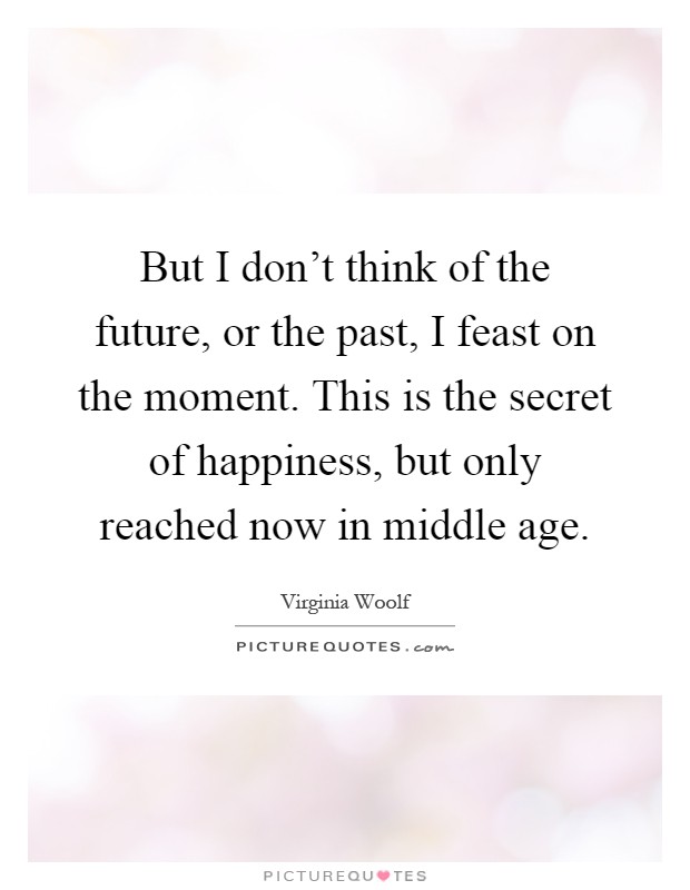 But I don't think of the future, or the past, I feast on the moment. This is the secret of happiness, but only reached now in middle age Picture Quote #1