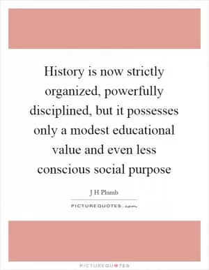History is now strictly organized, powerfully disciplined, but it possesses only a modest educational value and even less conscious social purpose Picture Quote #1