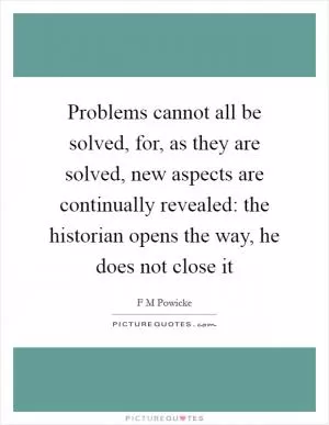 Problems cannot all be solved, for, as they are solved, new aspects are continually revealed: the historian opens the way, he does not close it Picture Quote #1