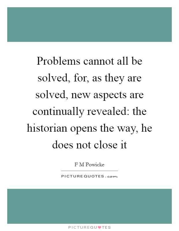 Problems cannot all be solved, for, as they are solved, new aspects are continually revealed: the historian opens the way, he does not close it Picture Quote #1
