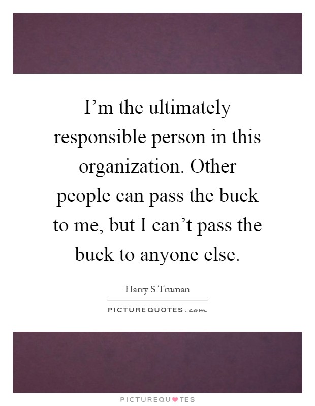I'm the ultimately responsible person in this organization. Other people can pass the buck to me, but I can't pass the buck to anyone else Picture Quote #1