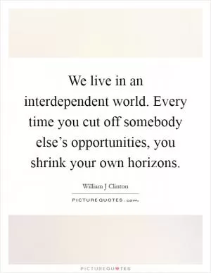 We live in an interdependent world. Every time you cut off somebody else’s opportunities, you shrink your own horizons Picture Quote #1