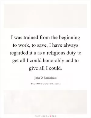 I was trained from the beginning to work, to save. I have always regarded it a as a religious duty to get all I could honorably and to give all I could Picture Quote #1