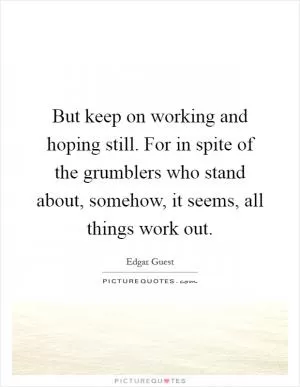 But keep on working and hoping still. For in spite of the grumblers who stand about, somehow, it seems, all things work out Picture Quote #1