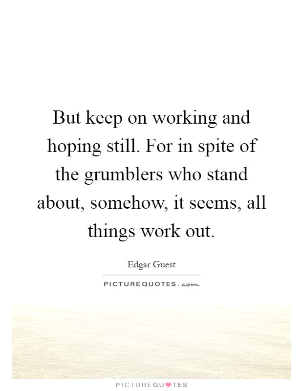But keep on working and hoping still. For in spite of the grumblers who stand about, somehow, it seems, all things work out Picture Quote #1
