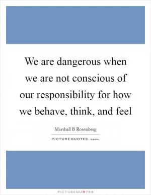 We are dangerous when we are not conscious of our responsibility for how we behave, think, and feel Picture Quote #1