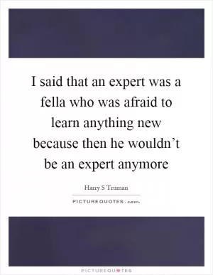 I said that an expert was a fella who was afraid to learn anything new because then he wouldn’t be an expert anymore Picture Quote #1