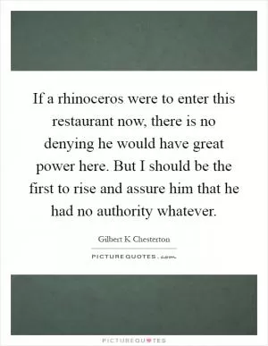 If a rhinoceros were to enter this restaurant now, there is no denying he would have great power here. But I should be the first to rise and assure him that he had no authority whatever Picture Quote #1