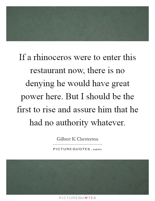If a rhinoceros were to enter this restaurant now, there is no denying he would have great power here. But I should be the first to rise and assure him that he had no authority whatever Picture Quote #1