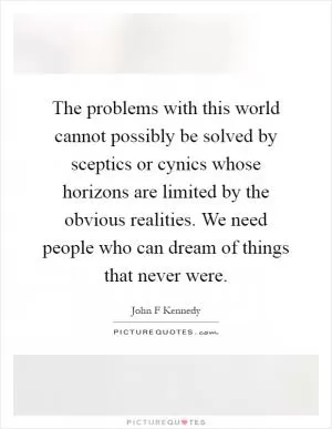 The problems with this world cannot possibly be solved by sceptics or cynics whose horizons are limited by the obvious realities. We need people who can dream of things that never were Picture Quote #1